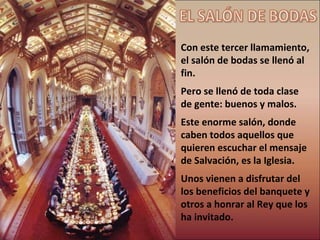 Con este tercer llamamiento, el salón de bodas se llenó al fin. Pero se llenó de toda clase de gente: buenos y malos. Este enorme salón, donde caben todos aquellos que quieren escuchar el mensaje de Salvación, es la Iglesia. Unos vienen a disfrutar del los beneficios del banquete y otros a honrar al Rey que los ha invitado. EL SALÓN DE BODAS 