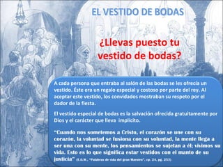 A cada persona que entraba al salón de las bodas se les ofrecía un vestido. Éste era un regalo especial y costoso por parte del rey. Al aceptar este vestido, los convidados mostraban su respeto por el dador de la fiesta. El vestido especial de bodas es la salvación ofrecida gratuitamente por Dios y el carácter que lleva  implícito. “ Cuando nos sometemos a Cristo, el corazón se une con su corazón, la voluntad se fusiona con su voluntad, la mente llega a ser una con su mente, los pensamientos se sujetan a él; vivimos su vida. Esto es lo que significa estar vestidos con el manto de su justicia”  (E.G.W., “Palabras de vida del gran Maestro”, cp. 24, pg. 253) EL VESTIDO DE BODAS ¿Llevas puesto tu vestido de bodas? 