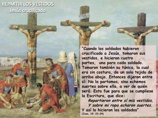 REPARTIR LOS VESTIDOSJesús crucificado“Cuando los soldados hubieron crucificado a Jesús, tomaron sus vestidos, e hicieron cuatro partes,  una para cada soldado. Tomaron también su túnica, la cual era sin costura, de un solo tejido de arriba abajo. Entonces dijeron entre sí: No la partamos, sino echemos suertes sobre ella, a ver de quién será. Esto fue para que se cumpliese la Escritura, que dice:Repartieron entre sí mis vestidos,Y sobre mi ropa echaron suertes.Y así lo hicieron los soldados”(Juan, 19: 23-24)