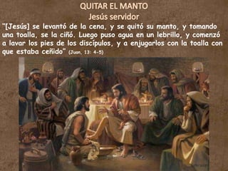 QUITAR EL MANTOJesús servidor“[Jesús] se levantó de la cena, y se quitó su manto, y tomando una toalla, se la ciñó. Luego puso agua en un lebrillo, y comenzó a lavar los pies de los discípulos, y a enjugarlos con la toalla con que estaba ceñido” (Juan, 13: 4-5)