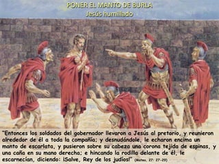 PONER EL MANTO DE BURLAJesús humillado“Entonces los soldados del gobernador llevaron a Jesús al pretorio, y reunieron alrededor de él a toda la compañía; y desnudándole, le echaron encima un manto de escarlata, y pusieron sobre su cabeza una corona tejida de espinas, y una caña en su mano derecha; e hincando la rodilla delante de él, le escarnecían, diciendo: ¡Salve, Rey de los judíos!” (Mateo, 27: 27-29)