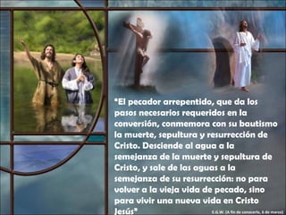 “ El pecador arrepentido, que da los pasos necesarios requeridos en la conversión, conmemora con su bautismo la muerte, sepultura y resurrección de Cristo. Desciende al agua a la semejanza de la muerte y sepultura de Cristo, y sale de las aguas a la semejanza de su resurrección: no para volver a la vieja vida de pecado, sino para vivir una nueva vida en Cristo Jesús” E.G.W. (A fin de conocerle, 6 de marzo) 