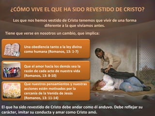 ¿CÓMO VIVE EL QUE HA SIDO REVESTIDO DE CRISTO? Los que nos hemos vestido de Cristo tenemos que vivir de una forma diferente a la que vivíamos antes. Tiene que verse en nosotros un cambio, que implica: El que ha sido revestido de Cristo debe andar como él anduvo. Debe reflejar su carácter, imitar su conducta y amar como Cristo amó. Una obediencia tanto a la ley divina como humana (Romanos, 13: 1-7) Que el amor hacia los demás sea la razón de cada acto de nuestra vida (Romanos, 13: 8-10) Que nuestros pensamientos y nuestras acciones estén motivados por la cercanía de la Venida de Jesús (Romanos, 13: 11-14) 