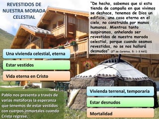 REVESTIDOS DE NUESTRA MORADA CELESTIAL “ De hecho, sabemos que si esta tienda de campaña en que vivimos se deshace, tenemos de Dios un edificio, una casa eterna en el cielo, no construida por manos humanas. Mientras tanto suspiramos, anhelando ser revestidos de nuestra morada celestial, porque cuando seamos revestidos, no se nos hallará desnudos”  (2ª de Corintios, 5: 1-3 NVI) Pablo nos presenta a través de varias metáforas la esperanza que tenemos de estar vestidos con cuerpos inmortales cuando Cristo regrese. Una vivienda celestial, eterna Estar vestidos Vida eterna en Cristo Vivienda terrenal, temporaria Estar desnudos Mortalidad 