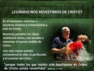 ¿CUÁNDO NOS REVESTIMOS DE CRISTO? En el bautismo, morimos a nosotros mismos y comenzamos a vivir en Cristo. Nuestros pecados, las viejas vestiduras sucias, son lavados y tomamos el nuevo vestido de Cristo. Con este nuevo vestido reclamamos la vida, la perfección y el carácter de Cristo. “ porque todos los que habéis sido bautizados en Cristo, de Cristo estáis revestidos”  (Gálatas, 3: 27) 