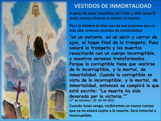 VESTIDOS DE INMORTALIDAD A pesar de estar revestidos de Cristo y vivir como Él vivió, nuestro final es el mismo: la muerte. Pero la Palabra de Dios nos da una promesa que va más allá: seremos vestidos de inmortalidad. “ en un instante, en un abrir y cerrar de ojos, al toque final de la trompeta. Pues sonará la trompeta y los muertos resucitarán con un cuerpo incorruptible, y nosotros seremos transformados. Porque lo corruptible tiene que vestirse de lo incorruptible, y lo mortal, de inmortalidad. Cuando lo corruptible se vista de lo incorruptible, y lo mortal, de inmortalidad, entonces se cumplirá lo que está escrito: "La muerte ha sido devorada por la victoria."” (1ª de Corintios, 15: 52-54 NVI) Cuando Jesús venga, recibiremos un nuevo cuerpo que ya no estará sujeto a la muerte. Será inmortal e incorruptible. 