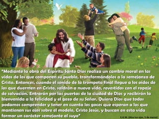 “ Mediante la obra del Espíritu Santo Dios realiza un cambio moral en las vidas de los que componen su pueblo, transformándolos a la semejanza de Cristo. Entonces, cuando el sonido de la trompeta final llegue a los oídos de los que duermen en Cristo, saldrán a nueva vida, revestidos con el ropaje de salvación. Entrarán por las puertas de la ciudad de Dios y recibirán la bienvenida a la felicidad y el gozo de su Señor. Quiera Dios que todos podamos comprender y tener en cuenta los goces que esperan a los que mantienen sus ojos sobre el modelo, Cristo Jesús, y buscan en esta vida formar un carácter semejante al suyo” E.G.W. (Alza tus ojos, 5 de marzo) 