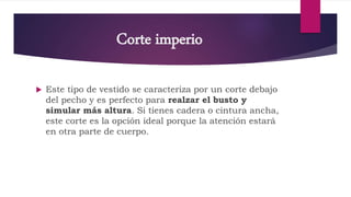 Corte imperio
 Este tipo de vestido se caracteriza por un corte debajo
del pecho y es perfecto para realzar el busto y
simular más altura. Si tienes cadera o cintura ancha,
este corte es la opción ideal porque la atención estará
en otra parte de cuerpo.
 