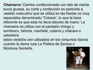 Chamarra: Camisa confeccionada con tela de manta 
sucia gruesa, su corte y confección es parecida a 
vestido masculino que se utiliza en las fiestas no muy 
especiales denominado “Cotona”, lo que la hace 
diferente es que esta no lleva labores de mano. La 
chamarra es utiliza con el pantalón chingo y 
sombrero, tahona, machete, cutarra y chácara o 
cebadera. 
estos vestidos son utilizados en los conjuntos típicos 
cuando la dama luce La Pollera de Zaraza o 
Montuna Santeña. 
 