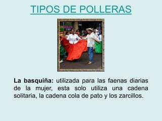 TIPOS DE POLLERAS 
La basquiña: utilizada para las faenas diarias 
de la mujer, esta solo utiliza una cadena 
solitaria, la cadena cola de pato y los zarcillos. 
 