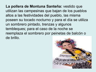 La pollera de Montuna Santeña: vestido que 
utilizan las campesinas que bajan de los pueblos 
altos a las festividades del pueblo, las misma 
poseen su tocado nocturno y para el día se utiliza 
un sombrero pintado, trenzas y algunos 
tembleques; para el caso de la noche se 
reemplaza el sombrero por peinetas de balcón o 
de brillo. 
 