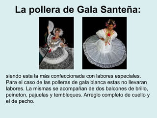 La pollera de Gala Santeña: 
siendo esta la más confeccionada con labores especiales. 
Para el caso de las polleras de gala blanca estas no llevaran 
labores. La mismas se acompañan de dos balcones de brillo, 
peineton, pajuelas y tembleques. Arreglo completo de cuello y 
el de pecho. 
 