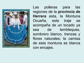 Las polleras para las 
regiones de la provincia de 
Herrera esta, la Montuna 
Ocueña, este traje se 
acompaña de un tocado ya 
sea de tembleques, 
sombrero blanco, trenzas y 
flores naturales; la camisa 
de esta montuna es blanca 
con encajes. 
 