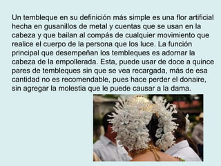 Un tembleque en su definición más simple es una flor artificial 
hecha en gusanillos de metal y cuentas que se usan en la 
cabeza y que bailan al compás de cualquier movimiento que 
realice el cuerpo de la persona que los luce. La función 
principal que desempeñan los tembleques es adornar la 
cabeza de la empollerada. Esta, puede usar de doce a quince 
pares de tembleques sin que se vea recargada, más de esa 
cantidad no es recomendable, pues hace perder el donaire, 
sin agregar la molestia que le puede causar a la dama. 
 