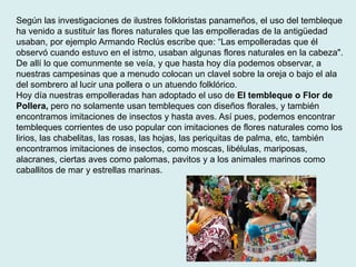 Según las investigaciones de ilustres folkloristas panameños, el uso del tembleque 
ha venido a sustituir las flores naturales que las empolleradas de la antigüedad 
usaban, por ejemplo Armando Reclús escribe que: “Las empolleradas que él 
observó cuando estuvo en el istmo, usaban algunas flores naturales en la cabeza". 
De allí lo que comunmente se veía, y que hasta hoy día podemos observar, a 
nuestras campesinas que a menudo colocan un clavel sobre la oreja o bajo el ala 
del sombrero al lucir una pollera o un atuendo folklórico. 
Hoy día nuestras empolleradas han adoptado el uso de El tembleque o Flor de 
Pollera, pero no solamente usan tembleques con diseños florales, y también 
encontramos imitaciones de insectos y hasta aves. Así pues, podemos encontrar 
tembleques corrientes de uso popular con imitaciones de flores naturales como los 
lirios, las chabelitas, las rosas, las hojas, las periquitas de palma, etc, también 
encontramos imitaciones de insectos, como moscas, libélulas, mariposas, 
alacranes, ciertas aves como palomas, pavitos y a los animales marinos como 
caballitos de mar y estrellas marinas. 
 