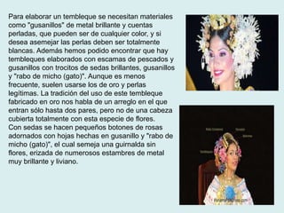 Para elaborar un tembleque se necesitan materiales 
como "gusanillos" de metal brillante y cuentas 
perladas, que pueden ser de cualquier color, y si 
desea asemejar las perlas deben ser totalmente 
blancas. Además hemos podido encontrar que hay 
tembleques elaborados con escamas de pescados y 
gusanillos con trocitos de sedas brillantes, gusanillos 
y "rabo de micho (gato)". Aunque es menos 
frecuente, suelen usarse los de oro y perlas 
legítimas. La tradición del uso de este tembleque 
fabricado en oro nos habla de un arreglo en el que 
entran sólo hasta dos pares, pero no de una cabeza 
cubierta totalmente con esta especie de flores. 
Con sedas se hacen pequeños botones de rosas 
adornados con hojas hechas en gusanillo y "rabo de 
micho (gato)", el cual semeja una guirnalda sin 
flores, erizada de numerosos estambres de metal 
muy brillante y liviano. 
 