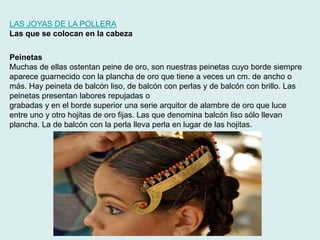 LAS JOYAS DE LA POLLERA 
Las que se colocan en la cabeza 
Peinetas 
Muchas de ellas ostentan peine de oro, son nuestras peinetas cuyo borde siempre 
aparece guarnecido con la plancha de oro que tiene a veces un cm. de ancho o 
más. Hay peineta de balcón liso, de balcón con perlas y de balcón con brillo. Las 
peinetas presentan labores repujadas o 
grabadas y en el borde superior una serie arquitor de alambre de oro que luce 
entre uno y otro hojitas de oro fijas. Las que denomina balcón liso sólo llevan 
plancha. La de balcón con la perla lleva perla en lugar de las hojitas. 
 