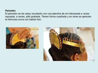 Peinetón 
El peinetón es de carey recubierto con una plancha de oro laboreada a veces 
repujada, a veces, sólo grabada. Tienen forma cuadrada y en otras se aprecian 
la hermosa curva con balcón liso. 
 