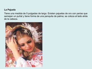 La Pajuela 
Tiene una medida de 5 pulgadas de largo. Existen pajuelas de oro con perias que 
semejan un puñal y tiene forma de una penquita de palma; se coloca al lado atrás 
de la cabeza. 
 