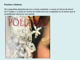 Parches o Dolores 
Son pequeñas plaquitas de oro a veces cuadrado, a veces en forma de trevol 
de 4 hojitas y a veces en forma de media luna con unapelota en el centro que la 
empollerada coloca en sus sienes. 
 