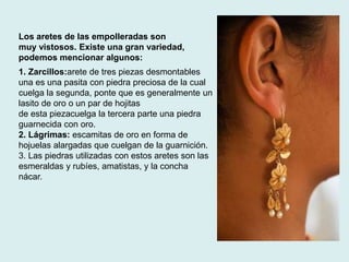 Los aretes de las empolleradas son 
muy vistosos. Existe una gran variedad, 
podemos mencionar algunos: 
1. Zarcillos:arete de tres piezas desmontables 
una es una pasita con piedra preciosa de la cual 
cuelga la segunda, ponte que es generalmente un 
lasito de oro o un par de hojitas 
de esta piezacuelga la tercera parte una piedra 
guarnecida con oro. 
2. Lágrimas: escamitas de oro en forma de 
hojuelas alargadas que cuelgan de la guarnición. 
3. Las piedras utilizadas con estos aretes son las 
esmeraldas y rubíes, amatistas, y la concha 
nácar. 
 
