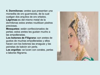 4. Dormilonas: aretes que presentan una 
monedita de oro guarnecida, de la cual 
cuelgan dos arquitos de oro orlados. 
Lágrimas:es del mismo metal de la 
dormilonas estos aretes noutilizan piedras 
preciosas. 
Mosquetes: están confeccionados de 
perlas; estos aretes les gustan mucho a 
las empolleradas. 
Los botones de Filigrana: son aretes de 
gustos de muchas empolleradas y ellos 
hacen con los botones las enaguas y las 
peinetas de balcón sin perla. 
Las argollas: se lucen con corales, perlas 
o labores filigrama. 
 