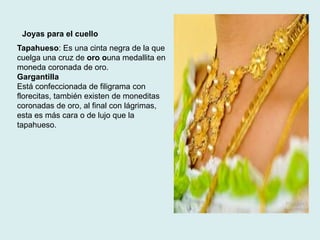 Joyas para el cuello 
Tapahueso: Es una cinta negra de la que 
cuelga una cruz de oro ouna medallita en 
moneda coronada de oro. 
Gargantilla 
Está confeccionada de filigrama con 
florecitas, también existen de moneditas 
coronadas de oro, al final con lágrimas, 
esta es más cara o de lujo que la 
tapahueso. 
 