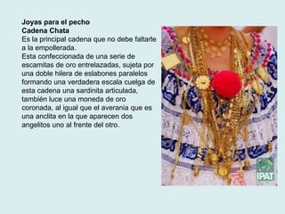 Joyas para el pecho 
Cadena Chata 
Es la principal cadena que no debe faltarle 
a la empollerada. 
Esta confeccionada de una serie de 
escamitas de oro entrelazadas, sujeta por 
una doble hilera de eslabones paralelos 
formando una verdadera escala cuelga de 
esta cadena una sardinita articulada, 
también luce una moneda de oro 
coronada, al igual que el averania que es 
una anclita en la que aparecen dos 
angelitos uno al frente del otro. 
 