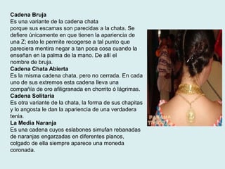 Cadena Bruja 
Es una variante de la cadena chata 
porque sus escamas son parecidas a la chata. Se 
defiere únicamente en que tienen la apariencia de 
una Z; esto le permite recogerse a tal punto que 
pareciera mentira negar a tan poca cosa cuando la 
enseñan en la palma de la mano. De allí el 
nombre de bruja. 
Cadena Chata Abierta 
Es la misma cadena chata, pero no cerrada. En cada 
uno de sus extremos esta cadena lleva una 
compañía de oro afiligranada en chorrito ó lágrimas. 
Cadena Solitaria 
Es otra variante de la chata, la forma de sus chapitas 
y lo angosta le dan la apariencia de una verdadera 
tenia. 
La Media Naranja 
Es una cadena cuyos eslabones simufan rebanadas 
de naranjas engarzadas en diferentes planos, 
colgado de ella siempre aparece una moneda 
coronada. 
 