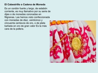El Cabestrillo o Cadena de Moneda 
Es un cordón fuerte y largo, de eslabón 
corriente, es muy llamativo por su serie de 
dijes o de monedas coronadas en 
filigranas. Las hemos visto confeccionada 
con monedas de diez, veinticinco y 
cincuenta centavos de oro, o de plata 
bañada en oro de gran valor Es la más 
cara de la pollera. 
 