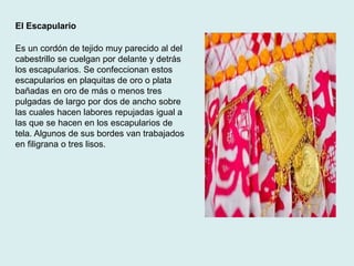 El Escapulario 
Es un cordón de tejido muy parecido al del 
cabestrillo se cuelgan por delante y detrás 
los escapularios. Se confeccionan estos 
escapularios en plaquitas de oro o plata 
bañadas en oro de más o menos tres 
pulgadas de largo por dos de ancho sobre 
las cuales hacen labores repujadas igual a 
las que se hacen en los escapularios de 
tela. Algunos de sus bordes van trabajados 
en filigrana o tres lisos. 
 