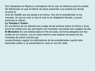 Son trabajadas en filigrana a semejanza de los que se elaboran para los aretes. 
Se diferencian en que el interior de estos presentan una presiña por donde 
se pasa la 
cinta de hiladillo que los ajusta a la cintura. Hoy día la empollerada no los 
necesita. Su uso es más un lujo el cual no es obligatorio llevarlo; y pocas 
personas lo utilizan. 
La Tostada o Tostón 
Es una lámina de oro labrada que cuelga de las pretinas sobre el vientre y tiene 
forma de media luna, las acompaña con monedas coronadas que cuelgan de ella. 
El Monedero Es una bolsita tejida en hilo de seda, de forma alargada con dos 
anillos de oro macizo, uno en cada extremo para separar los pesos de las 
monedas de menor cuantía que 
acostumbraban regalar los admiradores de las empolleradas cuando ésta 
estrenaba pollera y se presentaba en casa en son de visita. 
 
