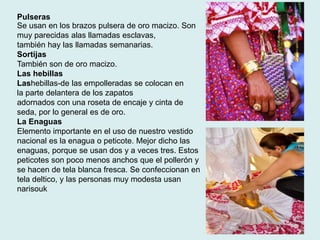 Pulseras 
Se usan en los brazos pulsera de oro macizo. Son 
muy parecidas alas llamadas esclavas, 
también hay las llamadas semanarias. 
Sortijas 
También son de oro macizo. 
Las hebillas 
Lashebillas-de las empolleradas se colocan en 
la parte delantera de los zapatos 
adornados con una roseta de encaje y cinta de 
seda, por lo general es de oro. 
La Enaguas 
Elemento importante en el uso de nuestro vestido 
nacional es la enagua o peticote. Mejor dicho las 
enaguas, porque se usan dos y a veces tres. Estos 
peticotes son poco menos anchos que el pollerón y 
se hacen de tela blanca fresca. Se confeccionan en 
tela deltico, y las personas muy modesta usan 
narisouk 
 