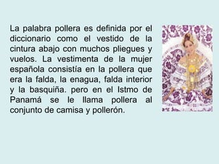 La palabra pollera es definida por el 
diccionario como el vestido de la 
cintura abajo con muchos pliegues y 
vuelos. La vestimenta de la mujer 
española consistía en la pollera que 
era la falda, la enagua, falda interior 
y la basquiña. pero en el Istmo de 
Panamá se le llama pollera al 
conjunto de camisa y pollerón. 
 