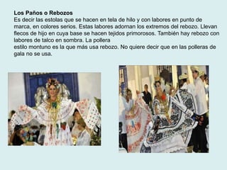 Los Paños o Rebozos 
Es decir las estolas que se hacen en tela de hilo y con labores en punto de 
marca, en colores serios. Estas labores adornan los extremos del rebozo. Llevan 
flecos de hijo en cuya base se hacen tejidos primorosos. También hay rebozo con 
labores de talco en sombra. La pollera 
estilo montuno es la que más usa rebozo. No quiere decir que en las polleras de 
gala no se usa. 
 