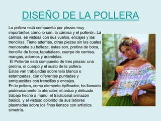 DISEÑO DE LA POLLERA 
La pollera está compuesta por piezas muy 
importantes como lo son: la camisa y el pollerón. La 
camisa, es vistosa con sus vuelos, encajes y las 
trencillas. Tiene además, otras piezas sin las cuales 
menoscaba su belleza; éstas son, pretina de boca, 
trencilla de boca, tapabalazo, cuerpo de camisa, 
mangas, adornos y arandelas. 
El Pollerón está compuesto de tres piezas: una 
pretina, el cuerpo y el susto de la pollera. 
Estas van trabajadas sobre tela blanca o 
estampadas, con diferentes puntadas y 
enriquecidas con trencillas y encajes. 
En la pollera, como elemento tipificador, ha llamado 
poderosamente la atención: el arduo y delicado 
trabajo hecho a mano; el tradicional armazón 
básico, y el vistoso colorido de sus labores 
plasmadas sobre los finos lienzos con artística 
simetría. 
 