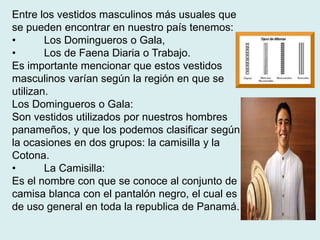 Entre los vestidos masculinos más usuales que 
se pueden encontrar en nuestro país tenemos: 
• Los Domingueros o Gala, 
• Los de Faena Diaria o Trabajo. 
Es importante mencionar que estos vestidos 
masculinos varían según la región en que se 
utilizan. 
Los Domingueros o Gala: 
Son vestidos utilizados por nuestros hombres 
panameños, y que los podemos clasificar según 
la ocasiones en dos grupos: la camisilla y la 
Cotona. 
• La Camisilla: 
Es el nombre con que se conoce al conjunto de 
camisa blanca con el pantalón negro, el cual es 
de uso general en toda la republica de Panamá. 
 