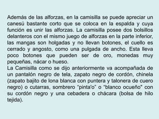Además de las alforzas, en la camisilla se puede apreciar un 
canesú bastante corto que se coloca en la espalda y cuya 
función es unir las alforzas. La camisilla posee dos bolsillos 
delanteros con el mismo juego de alforzas en la parte inferior, 
las mangas son holgadas y no llevan botones, el cuello es 
cerrado y angosto, como una pulgada de ancho. Esta lleva 
poco botones que pueden ser de oro, monedas muy 
pequeñas, nácar o hueso. 
La Camisilla como se dijo anteriormente va acompañada de 
un pantalón negro de tela, zapato negro de cordón, chinela 
(zapato bajito de lona blanca con puntera y talonera de cuero 
negro) o cutarras, sombrero “pinta'o” o “blanco ocueño" con 
su cordón negro y una cebadera o chácara (bolsa de hilo 
tejida). 
 