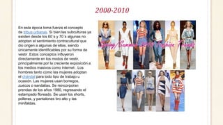 2000-2010
En esta época toma fuerza el concepto
de tribus urbanas. Si bien las subculturas ya
existen desde los 60´s y 70´s algunas no
adoptan el sentimiento contracultural que
dio origen a algunas de ellas, siendo
únicamente identificables por su forma de
vestir .Estos conceptos influyeron
directamente en los modos de vestir,
principalmente por la creciente exposición a
los medios masivos como internet . Los
hombres tanto como las mujeres adoptan
el chándal para todo tipo de trabajo u
ocasión. Las mujeres usan borregos,
zuecos o sandalias. Se reincorporan
prendas de los años 1980, regresando el
estampado floreado. Se usan los shorts,
polleras, y pantalones tiro alto y las
minifaldas.
 