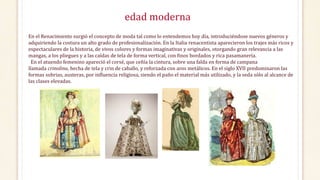 edad moderna
En el Renacimiento surgió el concepto de moda tal como lo entendemos hoy día, introduciéndose nuevos géneros y
adquiriendo la costura un alto grado de profesionalización. En la Italia renacentista aparecieron los trajes más ricos y
espectaculares de la historia, de vivos colores y formas imaginativas y originales, otorgando gran relevancia a las
mangas, a los pliegues y a las caídas de tela de forma vertical, con finos bordados y rica pasamanería.
En el atuendo femenino apareció el corsé, que ceñía la cintura, sobre una falda en forma de campana
llamada crinolina, hecha de tela y crin de caballo, y reforzada con aros metálicos. En el siglo XVII predominaron las
formas sobrias, austeras, por influencia religiosa, siendo el paño el material más utilizado, y la seda sólo al alcance de
las clases elevadas.
 