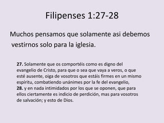 Filipenses 1:27-28
Muchos pensamos que solamente asi debemos
vestirnos solo para la iglesia.

  27. Solamente que os comportéis como es digno del
  evangelio de Cristo, para que o sea que vaya a veros, o que
  esté ausente, oiga de vosotros que estáis firmes en un mismo
  espíritu, combatiendo unánimes por la fe del evangelio,
  28. y en nada intimidados por los que se oponen, que para
  ellos ciertamente es indicio de perdición, mas para vosotros
  de salvación; y esto de Dios.
 