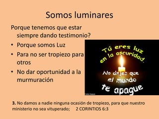 Somos luminares
Porque tenemos que estar
  siempre dando testimonio?
• Porque somos Luz
• Para no ser tropiezo para
  otros
• No dar oportunidad a la
  murmuración


3. No damos a nadie ninguna ocasión de tropiezo, para que nuestro
ministerio no sea vituperado; 2 CORINTIOS 6:3
 