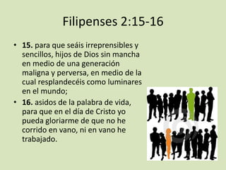 Filipenses 2:15-16
• 15. para que seáis irreprensibles y
  sencillos, hijos de Dios sin mancha
  en medio de una generación
  maligna y perversa, en medio de la
  cual resplandecéis como luminares
  en el mundo;
• 16. asidos de la palabra de vida,
  para que en el día de Cristo yo
  pueda gloriarme de que no he
  corrido en vano, ni en vano he
  trabajado.
 
