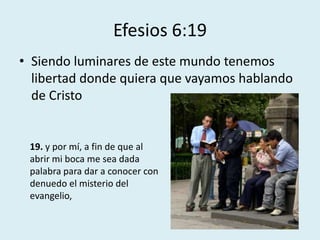 Efesios 6:19
• Siendo luminares de este mundo tenemos
  libertad donde quiera que vayamos hablando
  de Cristo


 19. y por mí, a fin de que al
 abrir mi boca me sea dada
 palabra para dar a conocer con
 denuedo el misterio del
 evangelio,
 