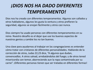 ¡DIOS NOS HA DADO DIFERENTES
           TEMPERAMENTO!
Dios nos ha creado con diferentes temperamentos. Algunos son callados y
otros habladores, algunos les gusta la ventura y otros prefieren la
seguridad, algunos se enojan fácilmente y otros casi nunca.

Dios siempre ha usado personas con diferentes temperamentos en su
reino. Nuestro desafío es el dejar que use los buenos aspectos de
nuestros genios y cambie los no tan buenos.

Una clave para ayudarnos al trabajar en las congregaciones es entender
cómo tratar con cristianos de diferentes personalidades. Hablando de la
corrección de otros, Judas 22,23 dice, “A algunos que dudan,
convencedlos. A otros salvad, arrebatándolos del fuego; y de otros tened
misericordia con temor, aborreciendo aun la ropa contaminada por su
carne”. ¡Diferentes personas tienen que ser tratadas en diferentes formas!
 