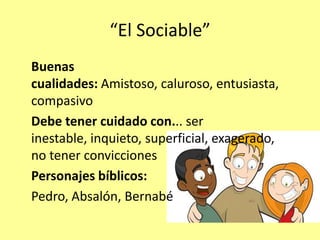 “El Sociable”
Buenas
cualidades: Amistoso, caluroso, entusiasta,
compasivo
Debe tener cuidado con... ser
inestable, inquieto, superficial, exagerado,
no tener convicciones
Personajes bíblicos:
Pedro, Absalón, Bernabé
 