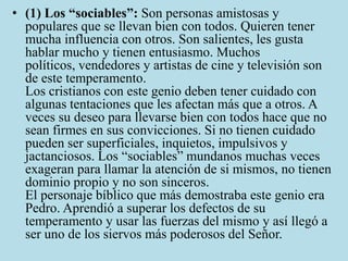 • (1) Los “sociables”: Son personas amistosas y
  populares que se llevan bien con todos. Quieren tener
  mucha influencia con otros. Son salientes, les gusta
  hablar mucho y tienen entusiasmo. Muchos
  políticos, vendedores y artistas de cine y televisión son
  de este temperamento.
  Los cristianos con este genio deben tener cuidado con
  algunas tentaciones que les afectan más que a otros. A
  veces su deseo para llevarse bien con todos hace que no
  sean firmes en sus convicciones. Si no tienen cuidado
  pueden ser superficiales, inquietos, impulsivos y
  jactanciosos. Los “sociables” mundanos muchas veces
  exageran para llamar la atención de si mismos, no tienen
  dominio propio y no son sinceros.
  El personaje bíblico que más demostraba este genio era
  Pedro. Aprendió a superar los defectos de su
  temperamento y usar las fuerzas del mismo y así llegó a
  ser uno de los siervos más poderosos del Señor.
 