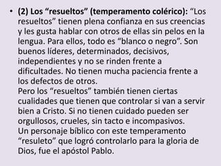 • (2) Los “resueltos” (temperamento colérico): “Los
  resueltos” tienen plena confianza en sus creencias
  y les gusta hablar con otros de ellas sin pelos en la
  lengua. Para ellos, todo es “blanco o negro”. Son
  buenos líderes, determinados, decisivos,
  independientes y no se rinden frente a
  dificultades. No tienen mucha paciencia frente a
  los defectos de otros.
  Pero los “resueltos” también tienen ciertas
  cualidades que tienen que controlar si van a servir
  bien a Cristo. Si no tienen cuidado pueden ser
  orgullosos, crueles, sin tacto e incompasivos.
  Un personaje bíblico con este temperamento
  “resuleto” que logró controlarlo para la gloria de
  Dios, fue el apóstol Pablo.
 