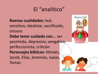 El “analítico”
Buenas cualidades: leal,
sensitivo, idealista, sacrificado,
sincero
Debe tener cuidado con... ser
pesimista, depresivo, vengativo,
perfeccionista, criticón
Personajes bíblicos: Moisés,
Jacob, Elías, Jeremías, Isaías,
Tomás
 