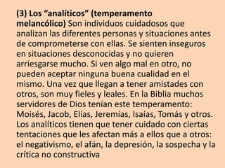 (3) Los “analíticos” (temperamento
melancólico) Son individuos cuidadosos que
analizan las diferentes personas y situaciones antes
de comprometerse con ellas. Se sienten inseguros
en situaciones desconocidas y no quieren
arriesgarse mucho. Si ven algo mal en otro, no
pueden aceptar ninguna buena cualidad en el
mismo. Una vez que llegan a tener amistades con
otros, son muy fieles y leales. En la Biblia muchos
servidores de Dios tenían este temperamento:
Moisés, Jacob, Elías, Jeremías, Isaías, Tomás y otros.
Los analíticos tienen que tener cuidado con ciertas
tentaciones que les afectan más a ellos que a otros:
el negativismo, el afán, la depresión, la sospecha y la
crítica no constructiva
 